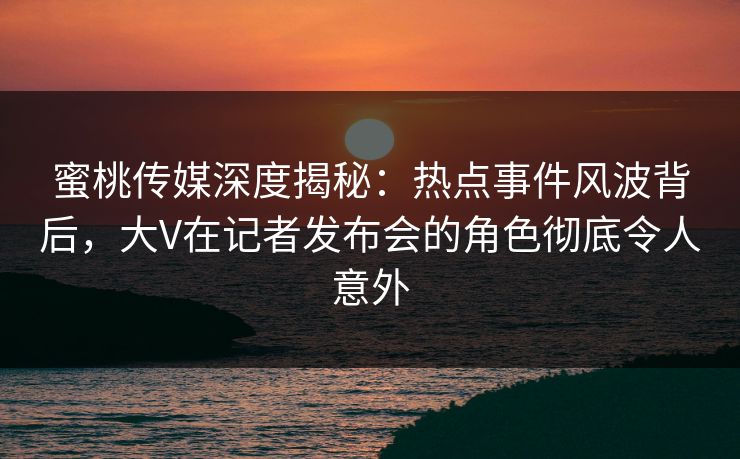 蜜桃传媒深度揭秘：热点事件风波背后，大V在记者发布会的角色彻底令人意外