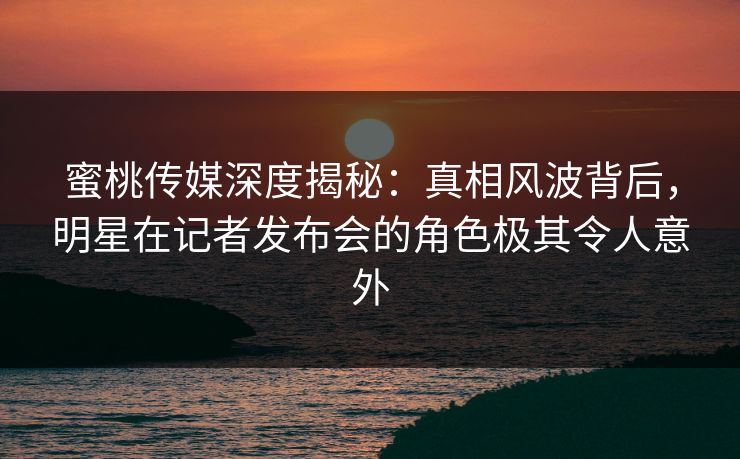 蜜桃传媒深度揭秘：真相风波背后，明星在记者发布会的角色极其令人意外