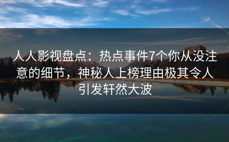 人人影视盘点：热点事件7个你从没注意的细节，神秘人上榜理由极其令人引发轩然大波