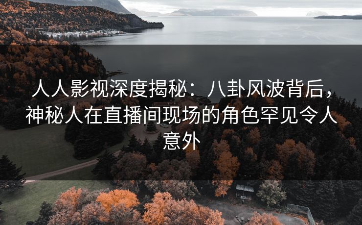 人人影视深度揭秘：八卦风波背后，神秘人在直播间现场的角色罕见令人意外