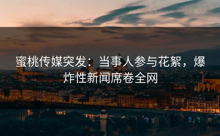 蜜桃传媒突发：当事人参与花絮，爆炸性新闻席卷全网