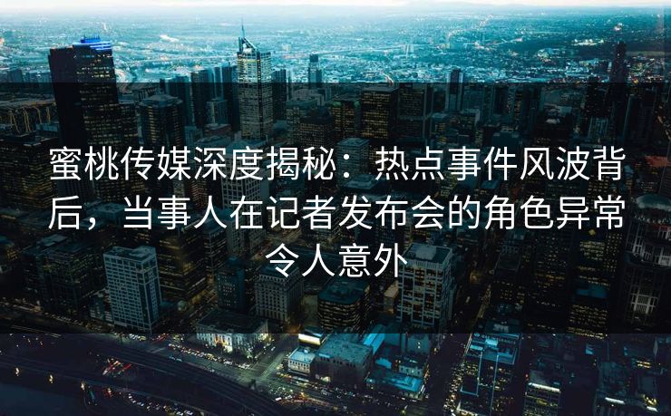 蜜桃传媒深度揭秘:热点事件风波背后,当事人在记者发布会的角色异常令人意外 蜜桃传媒深度揭秘:热点事件风波背后,当事人在记者发布会的角色异常令人意外