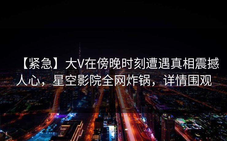 【紧急】大V在傍晚时刻遭遇真相震撼人心，星空影院全网炸锅，详情围观