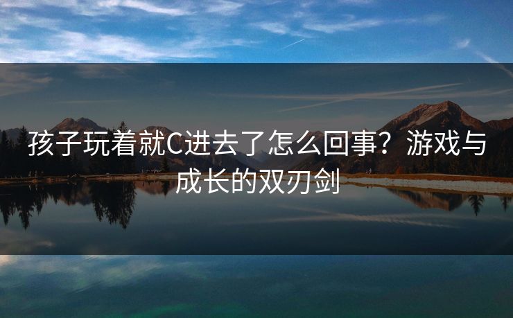 孩子玩着就C进去了怎么回事？游戏与成长的双刃剑