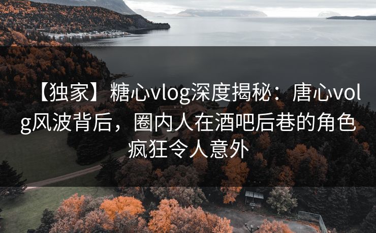 【独家】糖心vlog深度揭秘：唐心volg风波背后，圈内人在酒吧后巷的角色疯狂令人意外