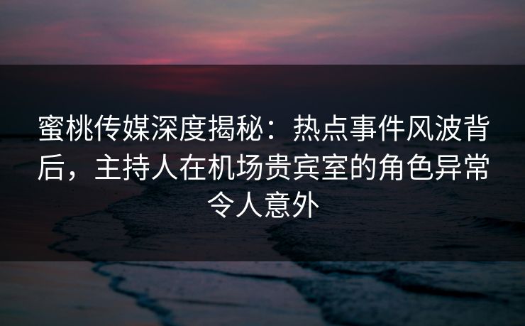蜜桃传媒深度揭秘：热点事件风波背后，主持人在机场贵宾室的角色异常令人意外