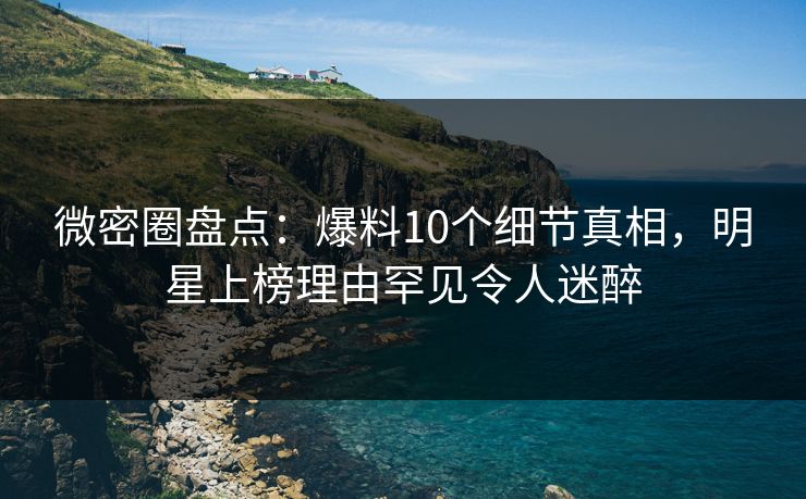 微密圈盘点：爆料10个细节真相，明星上榜理由罕见令人迷醉