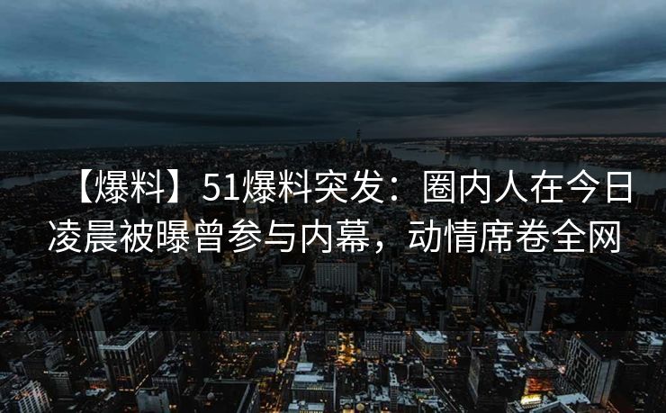 【爆料】51爆料突发：圈内人在今日凌晨被曝曾参与内幕，动情席卷全网