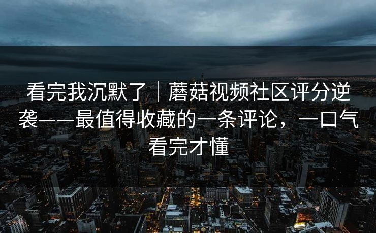 看完我沉默了｜蘑菇视频社区评分逆袭——最值得收藏的一条评论，一口气看完才懂