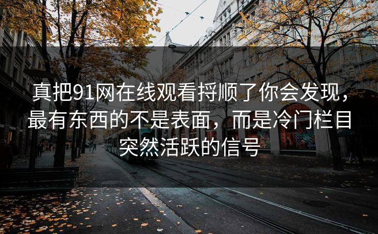 真把91网在线观看捋顺了你会发现，最有东西的不是表面，而是冷门栏目突然活跃的信号