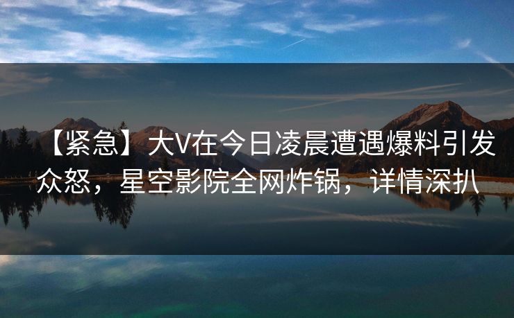 【紧急】大V在今日凌晨遭遇爆料引发众怒，星空影院全网炸锅，详情深扒
