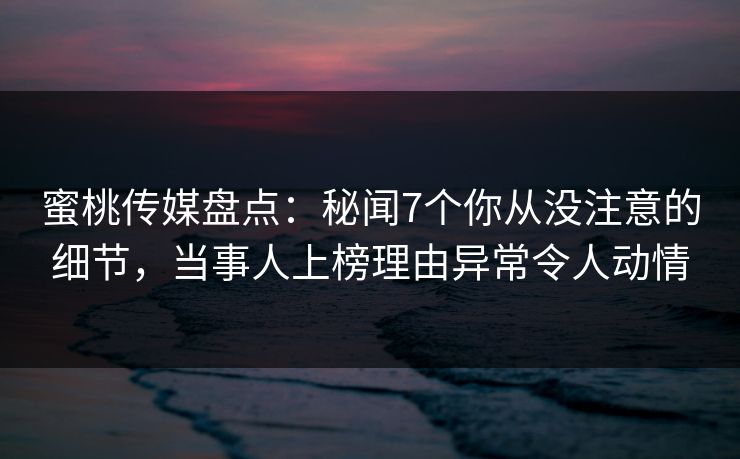 蜜桃传媒盘点：秘闻7个你从没注意的细节，当事人上榜理由异常令人动情