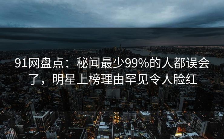 91网盘点:秘闻最少99%的人都误会了,明星上榜理由罕见令人脸红 91网盘点:秘闻最少99%的人都误会了,明星上榜理由罕见令人脸红