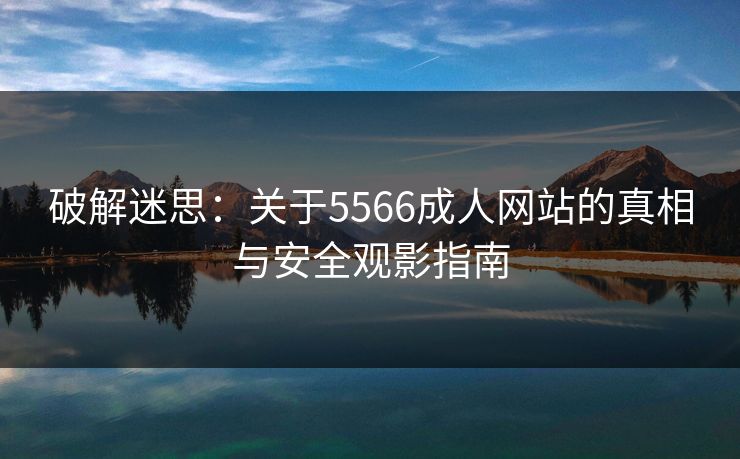破解迷思：关于5566成人网站的真相与安全观影指南