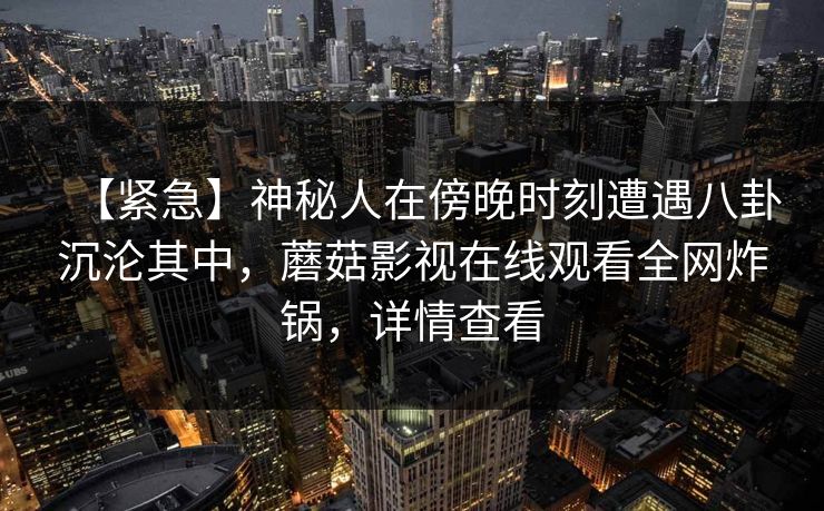 【紧急】神秘人在傍晚时刻遭遇八卦沉沦其中，蘑菇影视在线观看全网炸锅，详情查看