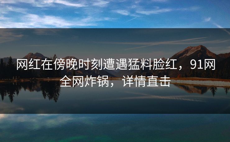 网红在傍晚时刻遭遇猛料脸红，91网全网炸锅，详情直击