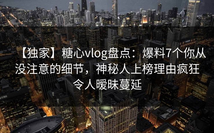 【独家】糖心vlog盘点:爆料7个你从没注意的细节,神秘人上榜理由疯狂令人暧昧蔓延 【独家】糖心vlog盘点:爆料7个你从没注意的细节,神秘人上榜理由疯狂令人暧昧蔓延